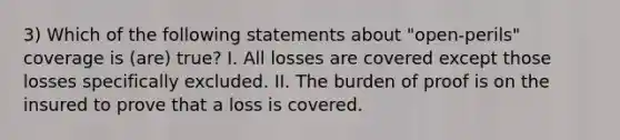 3) Which of the following statements about "open-perils" coverage is (are) true? I. All losses are covered except those losses specifically excluded. II. The burden of proof is on the insured to prove that a loss is covered.