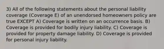 3) All of the following statements about the personal liability coverage (Coverage E) of an unendorsed homeowners policy are true EXCEPT A) Coverage is written on an occurrence basis. B) Coverage is provided for bodily injury liability. C) Coverage is provided for property damage liability. D) Coverage is provided for personal injury liability.