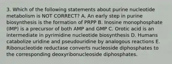 3. Which of the following statements about purine nucleotide metabolism is NOT CORRECT? A. An early step in purine biosynthesis is the formation of PRPP B. Inosine monophosphate (IMP) is a precursor of both AMP and GMP C. Orotic acid is an intermediate in pyrimidine nucleotide biosynthesis D. Humans catabolize uridine and pseudouridine by analogous reactions E. Ribonucleotide reductase converts nucleoside diphosphates to the corresponding deoxyribonucleoside diphosphates.