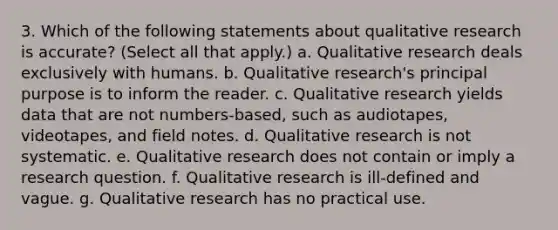 3. Which of the following statements about qualitative research is accurate? (Select all that apply.) a. Qualitative research deals exclusively with humans. b. Qualitative research's principal purpose is to inform the reader. c. Qualitative research yields data that are not numbers-based, such as audiotapes, videotapes, and field notes. d. Qualitative research is not systematic. e. Qualitative research does not contain or imply a research question. f. Qualitative research is ill-defined and vague. g. Qualitative research has no practical use.