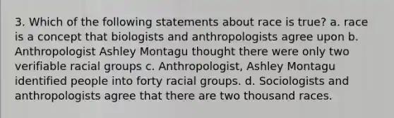 3. Which of the following statements about race is true? a. race is a concept that biologists and anthropologists agree upon b. Anthropologist Ashley Montagu thought there were only two verifiable racial groups c. Anthropologist, Ashley Montagu identified people into forty racial groups. d. Sociologists and anthropologists agree that there are two thousand races.