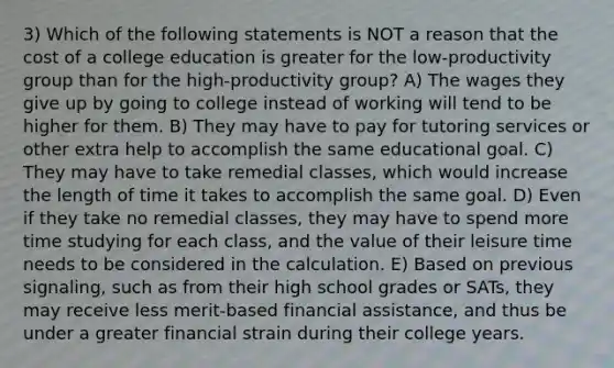 3) Which of the following statements is NOT a reason that the cost of a college education is greater for the low-productivity group than for the high-productivity group? A) The wages they give up by going to college instead of working will tend to be higher for them. B) They may have to pay for tutoring services or other extra help to accomplish the same educational goal. C) They may have to take remedial classes, which would increase the length of time it takes to accomplish the same goal. D) Even if they take no remedial classes, they may have to spend more time studying for each class, and the value of their leisure time needs to be considered in the calculation. E) Based on previous signaling, such as from their high school grades or SATs, they may receive less merit-based financial assistance, and thus be under a greater financial strain during their college years.