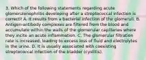 3. Which of the following statements regarding acute glomerulonephritis developing after a streptococcal infection is correct? A. It results from a bacterial infection of the glomeruli. B. Antigen-antibody complexes are filtered from the blood and accumulate within the walls of the glomerular capillaries where they incite an acute inflammation. C. The glomerular filtration rate is increased, leading to excess loss of fluid and electrolytes in the urine. D. It is usually associated with coexisting streptococcal infection of the bladder (cystitis).