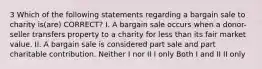 3 Which of the following statements regarding a bargain sale to charity is(are) CORRECT? I. A bargain sale occurs when a donor-seller transfers property to a charity for less than its fair market value. II. A bargain sale is considered part sale and part charitable contribution. Neither I nor II I only Both I and II II only