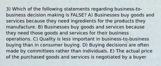 3) Which of the following statements regarding business-to-business decision making is FALSE? A) Businesses buy goods and services because they need ingredients for the products they manufacture. B) Businesses buy goods and services because they need those goods and services for their business operations. C) Quality is less important in business-to-business buying than in consumer buying. D) Buying decisions are often made by committees rather than individuals. E) The actual price of the purchased goods and services is negotiated by a buyer