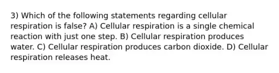 3) Which of the following statements regarding <a href='https://www.questionai.com/knowledge/k1IqNYBAJw-cellular-respiration' class='anchor-knowledge'>cellular respiration</a> is false? A) Cellular respiration is a single chemical reaction with just one step. B) Cellular respiration produces water. C) Cellular respiration produces carbon dioxide. D) Cellular respiration releases heat.