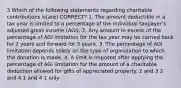 3 Which of the following statements regarding charitable contributions is(are) CORRECT? 1. The amount deductible in a tax year is limited to a percentage of the individual taxpayer's adjusted gross income (AGI). 2. Any amount in excess of the percentage of AGI limitation for the tax year may be carried back for 2 years and forward for 5 years. 3. The percentage of AGI limitation depends solely on the type of organization to which the donation is made. 4. A limit is imposed after applying the percentage of AGI limitation for the amount of a charitable deduction allowed for gifts of appreciated property. 2 and 3 2 and 4 1 and 4 1 only