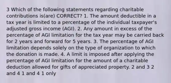 3 Which of the following statements regarding charitable contributions is(are) CORRECT? 1. The amount deductible in a tax year is limited to a percentage of the individual taxpayer's adjusted gross income (AGI). 2. Any amount in excess of the percentage of AGI limitation for the tax year may be carried back for 2 years and forward for 5 years. 3. The percentage of AGI limitation depends solely on the type of organization to which the donation is made. 4. A limit is imposed after applying the percentage of AGI limitation for the amount of a charitable deduction allowed for gifts of appreciated property. 2 and 3 2 and 4 1 and 4 1 only