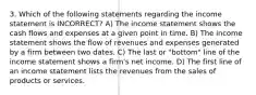 3. Which of the following statements regarding the income statement is INCORRECT? A) The income statement shows the cash flows and expenses at a given point in time. B) The income statement shows the flow of revenues and expenses generated by a firm between two dates. C) The last or "bottom" line of the income statement shows a firm's net income. D) The first line of an income statement lists the revenues from the sales of products or services.