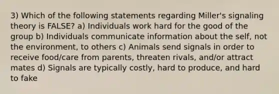 3) Which of the following statements regarding Miller's signaling theory is FALSE? a) Individuals work hard for the good of the group b) Individuals communicate information about the self, not the environment, to others c) Animals send signals in order to receive food/care from parents, threaten rivals, and/or attract mates d) Signals are typically costly, hard to produce, and hard to fake