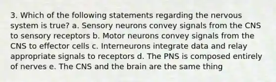 3. Which of the following statements regarding the nervous system is true? a. Sensory neurons convey signals from the CNS to sensory receptors b. Motor neurons convey signals from the CNS to effector cells c. Interneurons integrate data and relay appropriate signals to receptors d. The PNS is composed entirely of nerves e. The CNS and the brain are the same thing