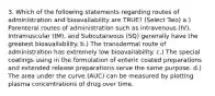 3. Which of the following statements regarding routes of administration and bioavailability are TRUE? (Select Two) a.) Parenteral routes of administration such as intravenous (IV), Intramuscular (IM), and Subcutaneous (SQ) generally have the greatest bioavailability. b.) The transdermal route of administration has extremely low bioavailability. c.) The special coatings using in the formulation of enteric coated preparations and extended release preparations serve the same purpose. d.) The area under the curve (AUC) can be measured by plotting plasma concentrations of drug over time.