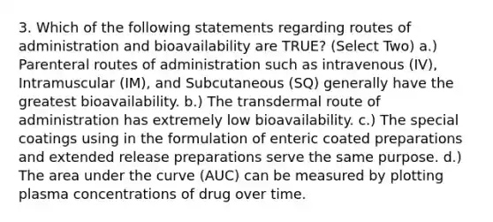 3. Which of the following statements regarding routes of administration and bioavailability are TRUE? (Select Two) a.) Parenteral routes of administration such as intravenous (IV), Intramuscular (IM), and Subcutaneous (SQ) generally have the greatest bioavailability. b.) The transdermal route of administration has extremely low bioavailability. c.) The special coatings using in the formulation of enteric coated preparations and extended release preparations serve the same purpose. d.) The area under the curve (AUC) can be measured by plotting plasma concentrations of drug over time.