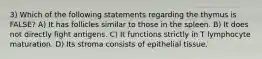 3) Which of the following statements regarding the thymus is FALSE? A) It has follicles similar to those in the spleen. B) It does not directly fight antigens. C) It functions strictly in T lymphocyte maturation. D) Its stroma consists of epithelial tissue.