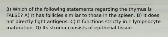 3) Which of the following statements regarding the thymus is FALSE? A) It has follicles similar to those in the spleen. B) It does not directly fight antigens. C) It functions strictly in T lymphocyte maturation. D) Its stroma consists of epithelial tissue.