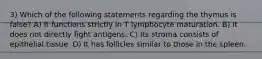 3) Which of the following statements regarding the thymus is false? A) It functions strictly in T lymphocyte maturation. B) It does not directly fight antigens. C) Its stroma consists of epithelial tissue. D) It has follicles similar to those in the spleen.