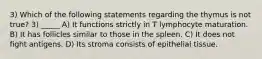 3) Which of the following statements regarding the thymus is not true? 3) _____ A) It functions strictly in T lymphocyte maturation. B) It has follicles similar to those in the spleen. C) It does not fight antigens. D) Its stroma consists of epithelial tissue.