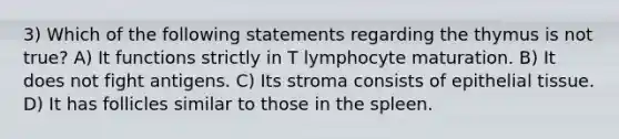 3) Which of the following statements regarding the thymus is not true? A) It functions strictly in T lymphocyte maturation. B) It does not fight antigens. C) Its stroma consists of epithelial tissue. D) It has follicles similar to those in the spleen.