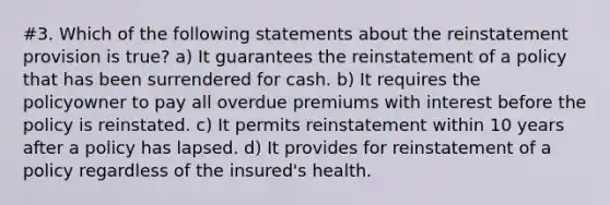 #3. Which of the following statements about the reinstatement provision is true? a) It guarantees the reinstatement of a policy that has been surrendered for cash. b) It requires the policyowner to pay all overdue premiums with interest before the policy is reinstated. c) It permits reinstatement within 10 years after a policy has lapsed. d) It provides for reinstatement of a policy regardless of the insured's health.