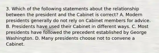 3. Which of the following statements about the relationship between the president and the Cabinet is correct? A. Modern presidents generally do not rely on Cabinet members for advice. B. Presidents have used their Cabinet in different ways. C. Most presidents have followed the precedent established by George Washington. D. Many presidents choose not to convene a Cabinet.