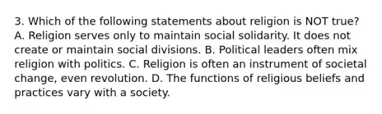 3. Which of the following statements about religion is NOT true? A. Religion serves only to maintain social solidarity. It does not create or maintain social divisions. B. Political leaders often mix religion with politics. C. Religion is often an instrument of societal change, even revolution. D. The functions of religious beliefs and practices vary with a society.