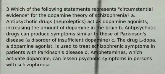 3 Which of the following statements represents "circumstantial evidence" for the dopamine theory of schizophrenia? a. Antipsychotic drugs (neuroleptics) act as dopamine agonists, increasing the amount of dopamine in <a href='https://www.questionai.com/knowledge/kLMtJeqKp6-the-brain' class='anchor-knowledge'>the brain</a> b. Antipsychotic drugs can produce symptoms similar to those of Parkinson's disease (a disorder of insufficient dopamine) c. The drug L-dopa, a dopamine agonist, is used to treat schizophrenic symptoms in patients with Parkinson's disease d. Amphetamines, which activate dopamine, can lessen psychotic symptoms in persons with schizophrenia