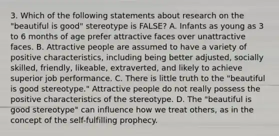 3. Which of the following statements about research on the "beautiful is good" stereotype is FALSE? A. Infants as young as 3 to 6 months of age prefer attractive faces over unattractive faces. B. Attractive people are assumed to have a variety of positive characteristics, including being better adjusted, socially skilled, friendly, likeable, extraverted, and likely to achieve superior job performance. C. There is little truth to the "beautiful is good stereotype." Attractive people do not really possess the positive characteristics of the stereotype. D. The "beautiful is good stereotype" can influence how we treat others, as in the concept of the self-fulfilling prophecy.