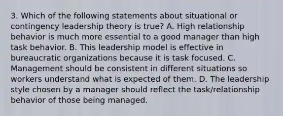 3. Which of the following statements about situational or contingency leadership theory is true? A. High relationship behavior is much more essential to a good manager than high task behavior. B. This leadership model is effective in bureaucratic organizations because it is task focused. C. Management should be consistent in different situations so workers understand what is expected of them. D. The leadership style chosen by a manager should reflect the task/relationship behavior of those being managed.