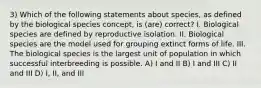 3) Which of the following statements about species, as defined by the biological species concept, is (are) correct? I. Biological species are defined by reproductive isolation. II. Biological species are the model used for grouping extinct forms of life. III. The biological species is the largest unit of population in which successful interbreeding is possible. A) I and II B) I and III C) II and III D) I, II, and III