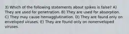 3) Which of the following statements about spikes is false? A) They are used for penetration. B) They are used for absorption. C) They may cause hemagglutination. D) They are found only on enveloped viruses. E) They are found only on nonenveloped viruses.