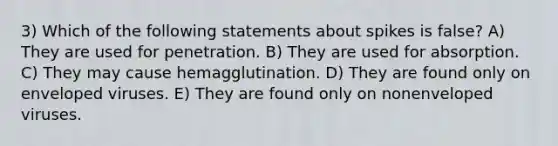 3) Which of the following statements about spikes is false? A) They are used for penetration. B) They are used for absorption. C) They may cause hemagglutination. D) They are found only on enveloped viruses. E) They are found only on nonenveloped viruses.