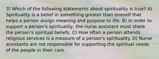 3) Which of the following statements about spirituality is true? A) Spirituality is a belief in something greater than oneself that helps a person assign meaning and purpose to life. B) In order to support a person's spirituality, the nurse assistant must share the person's spiritual beliefs. C) How often a person attends religious services is a measure of a person's spirituality. D) Nurse assistants are not responsible for supporting the spiritual needs of the people in their care.