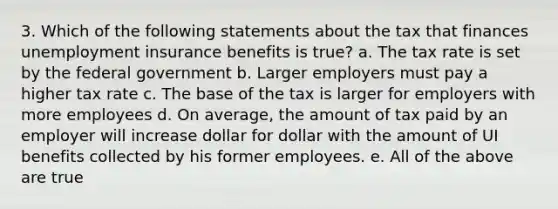 3. Which of the following statements about the tax that finances unemployment insurance benefits is true? a. The tax rate is set by the federal government b. Larger employers must pay a higher tax rate c. The base of the tax is larger for employers with more employees d. On average, the amount of tax paid by an employer will increase dollar for dollar with the amount of UI benefits collected by his former employees. e. All of the above are true