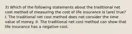 3) Which of the following statements about the traditional net cost method of measuring the cost of life insurance is (are) true? I. The traditional net cost method does not consider the time value of money. II. The traditional net cost method can show that life insurance has a negative cost.