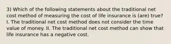 3) Which of the following statements about the traditional net cost method of measuring the cost of life insurance is (are) true? I. The traditional net cost method does not consider the time value of money. II. The traditional net cost method can show that life insurance has a negative cost.