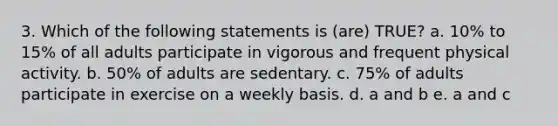 3. Which of the following statements is (are) TRUE? a. 10% to 15% of all adults participate in vigorous and frequent physical activity. b. 50% of adults are sedentary. c. 75% of adults participate in exercise on a weekly basis. d. a and b e. a and c