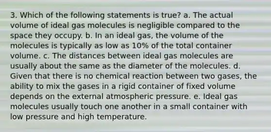 3. Which of the following statements is true? a. The actual volume of ideal gas molecules is negligible compared to the space they occupy. b. In an ideal gas, the volume of the molecules is typically as low as 10% of the total container volume. c. The distances between ideal gas molecules are usually about the same as the diameter of the molecules. d. Given that there is no chemical reaction between two gases, the ability to mix the gases in a rigid container of fixed volume depends on the external atmospheric pressure. e. Ideal gas molecules usually touch one another in a small container with low pressure and high temperature.