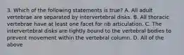 3. Which of the following statements is true? A. All adult vertebrae are separated by intervertebral disks. B. All thoracic vertebrae have at least one facet for rib articulation. C. The intervertebral disks are tightly bound to the vertebral bodies to prevent movement within the vertebral column. D. All of the above