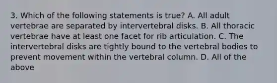 3. Which of the following statements is true? A. All adult vertebrae are separated by intervertebral disks. B. All thoracic vertebrae have at least one facet for rib articulation. C. The intervertebral disks are tightly bound to the vertebral bodies to prevent movement within the vertebral column. D. All of the above