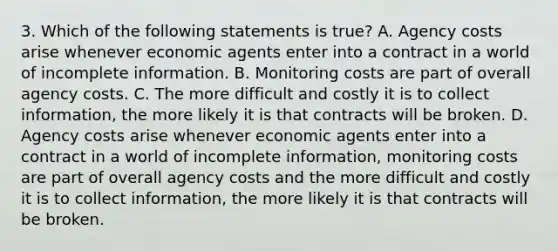 3. Which of the following statements is true? A. Agency costs arise whenever economic agents enter into a contract in a world of incomplete information. B. Monitoring costs are part of overall agency costs. C. The more difficult and costly it is to collect information, the more likely it is that contracts will be broken. D. Agency costs arise whenever economic agents enter into a contract in a world of incomplete information, monitoring costs are part of overall agency costs and the more difficult and costly it is to collect information, the more likely it is that contracts will be broken.