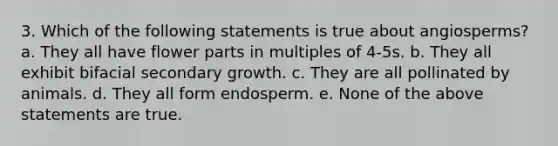 3. Which of the following statements is true about angiosperms? a. They all have flower parts in multiples of 4-5s. b. They all exhibit bifacial secondary growth. c. They are all pollinated by animals. d. They all form endosperm. e. None of the above statements are true.