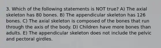 3. Which of the following statements is NOT true? A) The axial skeleton has 80 bones. B) The appendicular skeleton has 126 bones. C) The axial skeleton is composed of the bones that run through the axis of the body. D) Children have more bones than adults. E) The appendicular skeleton does not include the pelvic and <a href='https://www.questionai.com/knowledge/kLFI0fCi1K-pectoral-girdle' class='anchor-knowledge'>pectoral girdle</a>s.