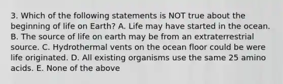 3. Which of the following statements is NOT true about the beginning of <a href='https://www.questionai.com/knowledge/kLVLQEWssP-life-on-earth' class='anchor-knowledge'>life on earth</a>? A. Life may have started in the ocean. B. The source of life on earth may be from an extraterrestrial source. C. Hydrothermal vents on the ocean floor could be were life originated. D. All existing organisms use the same 25 <a href='https://www.questionai.com/knowledge/k9gb720LCl-amino-acids' class='anchor-knowledge'>amino acids</a>. E. None of the above