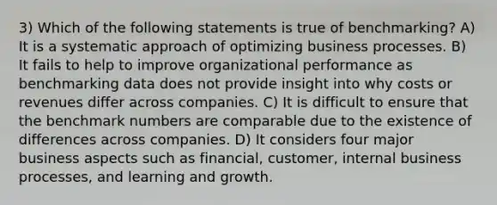 3) Which of the following statements is true of benchmarking? A) It is a systematic approach of optimizing business processes. B) It fails to help to improve organizational performance as benchmarking data does not provide insight into why costs or revenues differ across companies. C) It is difficult to ensure that the benchmark numbers are comparable due to the existence of differences across companies. D) It considers four major business aspects such as financial, customer, internal business processes, and learning and growth.