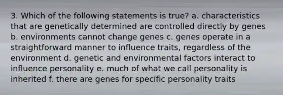 3. Which of the following statements is true? a. characteristics that are genetically determined are controlled directly by genes b. environments cannot change genes c. genes operate in a straightforward manner to influence traits, regardless of the environment d. genetic and environmental factors interact to influence personality e. much of what we call personality is inherited f. there are genes for specific personality traits