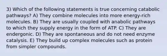 3) Which of the following statements is true concerning catabolic pathways? A) They combine molecules into more energy-rich molecules. B) They are usually coupled with anabolic pathways to which they supply energy in the form of ATP. C) They are endergonic. D) They are spontaneous and do not need enzyme catalysis. E) They build up complex molecules such as protein from simpler compounds.