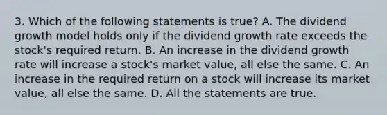 3. Which of the following statements is true? A. The dividend growth model holds only if the dividend growth rate exceeds the stock's required return. B. An increase in the dividend growth rate will increase a stock's market value, all else the same. C. An increase in the required return on a stock will increase its market value, all else the same. D. All the statements are true.