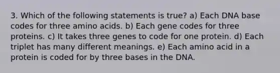 3. Which of the following statements is true? a) Each DNA base codes for three <a href='https://www.questionai.com/knowledge/k9gb720LCl-amino-acids' class='anchor-knowledge'>amino acids</a>. b) Each gene codes for three proteins. c) It takes three genes to code for one protein. d) Each triplet has many different meanings. e) Each amino acid in a protein is coded for by three bases in the DNA.