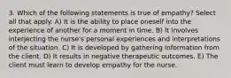 3. Which of the following statements is true of empathy? Select all that apply. A) It is the ability to place oneself into the experience of another for a moment in time. B) It involves interjecting the nurse's personal experiences and interpretations of the situation. C) It is developed by gathering information from the client. D) It results in negative therapeutic outcomes. E) The client must learn to develop empathy for the nurse.