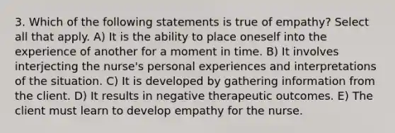 3. Which of the following statements is true of empathy? Select all that apply. A) It is the ability to place oneself into the experience of another for a moment in time. B) It involves interjecting the nurse's personal experiences and interpretations of the situation. C) It is developed by gathering information from the client. D) It results in negative therapeutic outcomes. E) The client must learn to develop empathy for the nurse.